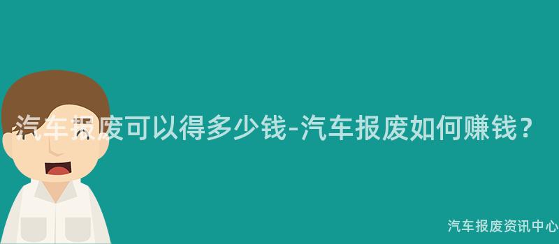汽车报废可以得多少钱-汽车报废如何赚钱？
