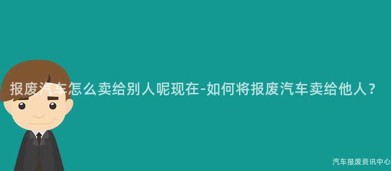 报废汽车怎么卖给别人呢现在-如何将报废汽车卖给他人？