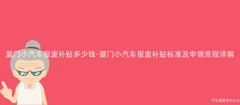 厦门小汽车报废补贴多少钱-厦门小汽车报废补贴标准及申领流程详解