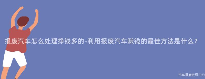 报废汽车怎么处理挣钱多的-利用报废汽车赚钱的最佳方法是什么？
