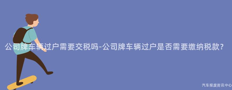 公司牌车辆过户需要交税吗-公司牌车辆过户是否需要缴纳税款？
