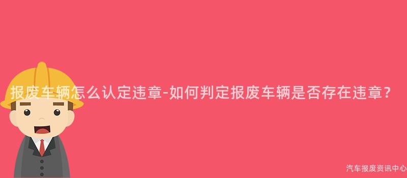 报废车辆怎么认定违章-如何判定报废车辆是否存在违章？