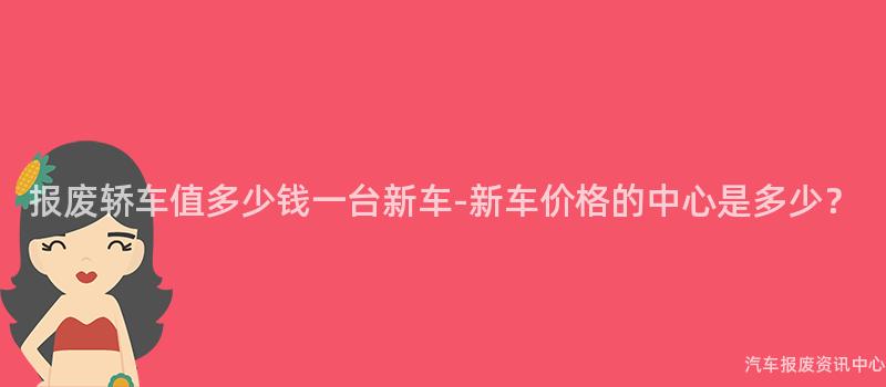 报废轿车值多少钱一台新车-新车价格的中心是多少？