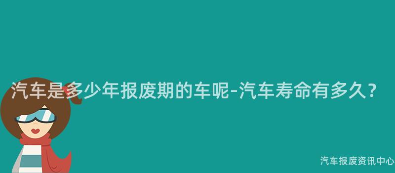 汽车是多少年报废期的车呢-汽车寿命有多久？