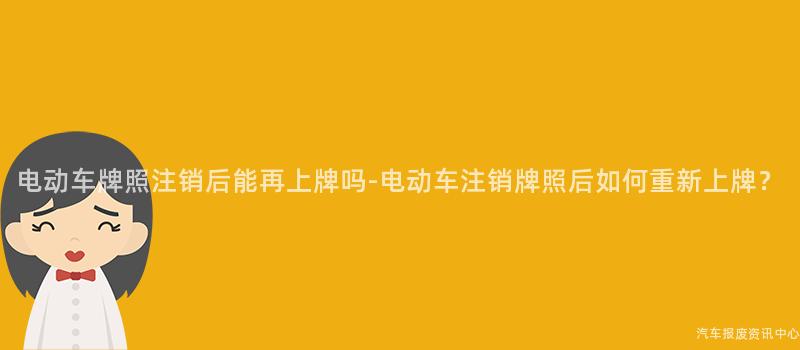 电动车牌照注销后能再上牌吗-电动车注销牌照后如何重新上牌？