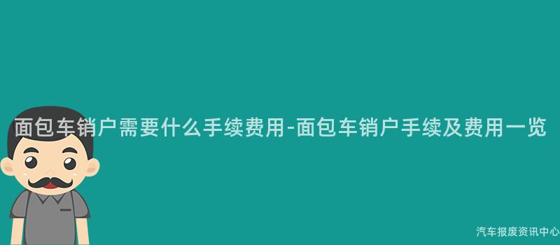 面包车销户需要什么手续费用-面包车销户手续及费用一览