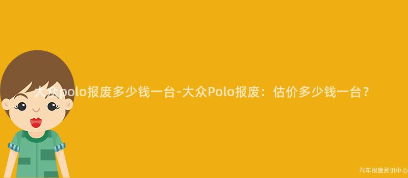 大众polo报废多少钱一台-大众Polo报废：估价多少钱一台？