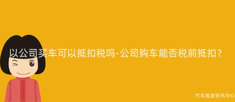 以公司买车可以抵扣税吗-公司购车能否税前抵扣？
