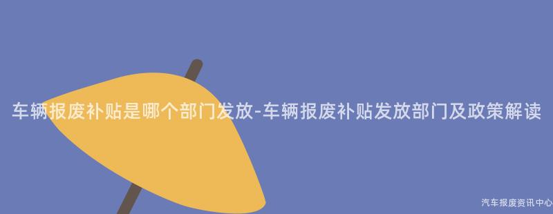 车辆报废补贴是哪个部门发放-车辆报废补贴发放部门及政策解读