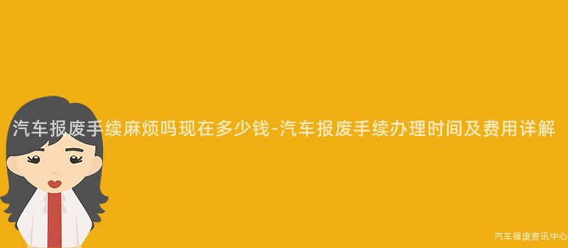 汽车报废手续麻烦吗现在多少钱-汽车报废手续办理时间及费用详解