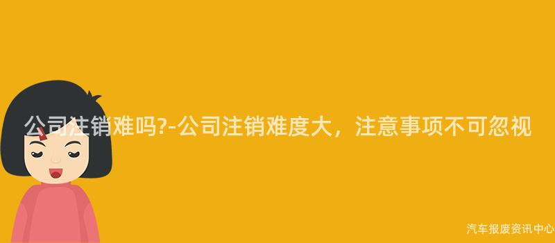 公司注销难吗?-公司注销难度大，注意事项不可忽视