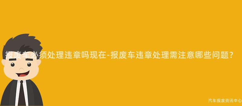 报废车必须处理违章吗现在-报废车违章处理需注意哪些问题？