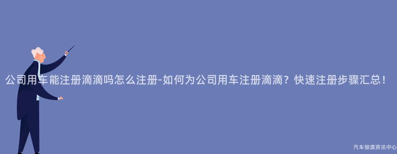 公司用车能注册滴滴吗怎么注册-如何为公司用车注册滴滴？快速注册步骤汇总！