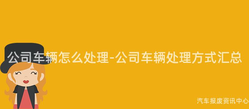 公司车辆怎么处理-公司车辆处理方式汇总
