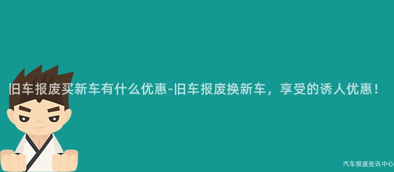 旧车报废买新车有什么优惠-旧车报废换新车，享受的诱人优惠！