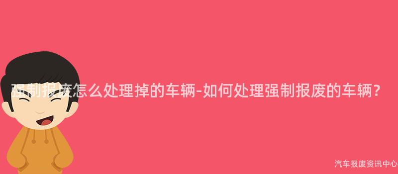 强制报废怎么处理掉的车辆-如何处理强制报废的车辆？