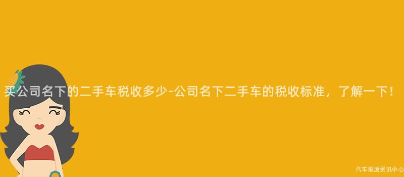 买公司名下的二手车税收多少-公司名下二手车的税收标准，了解一下！