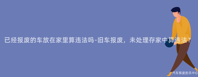 已经报废的车放在家里算违法吗-旧车报废，未处理存家中算违法？