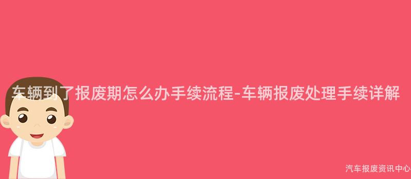 车辆到了报废期怎么办手续流程-车辆报废处理手续详解