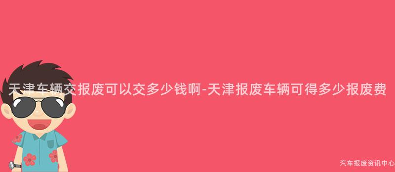天津车辆交报废可以交多少钱啊-天津报废车辆可得多少报废费