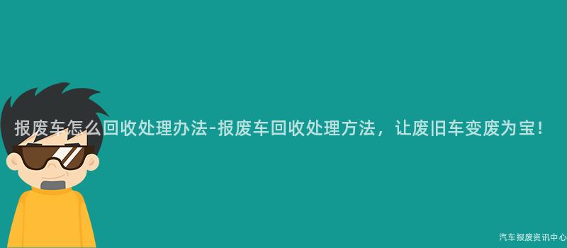 报废车怎么回收处理办法-报废车回收处理方法，让废旧车变废为宝！