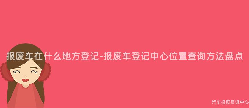 报废车在什么地方登记-报废车登记中心位置查询方法盘点