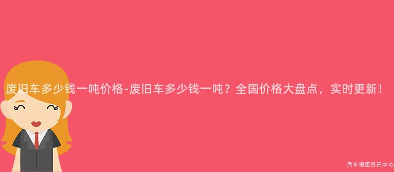 废旧车多少钱一吨价格-废旧车多少钱一吨？全国价格大盘点，实时更新！