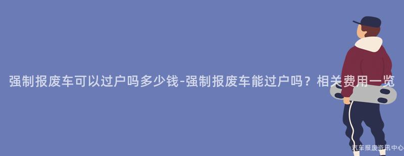 强制报废车可以过户吗多少钱-强制报废车能过户吗？相关费用一览