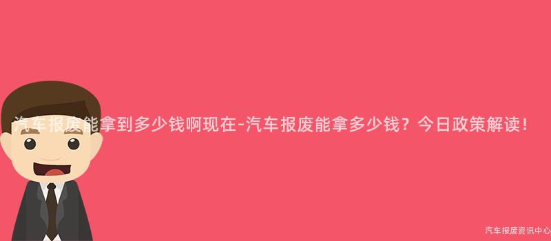 汽车报废能拿到多少钱啊现在-汽车报废能拿多少钱？今日政策解读！