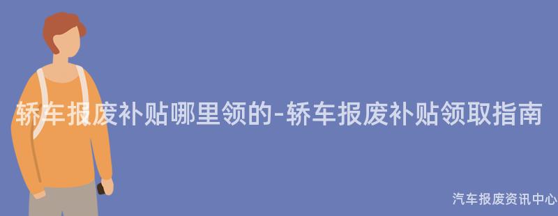 轿车报废补贴哪里领的-轿车报废补贴领取指南