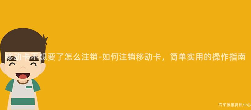 移动卡不想要了怎么注销-如何注销移动卡，简单实用的操作指南
