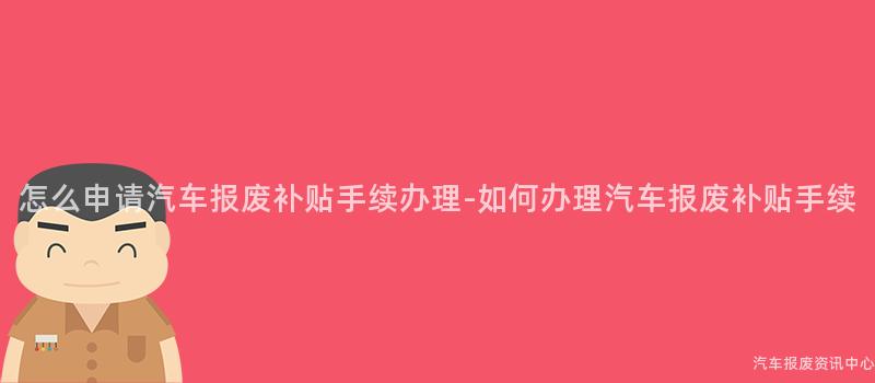 怎么申请汽车报废补贴手续办理-如何办理汽车报废补贴手续