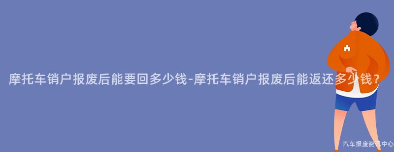 摩托车销户报废后能要回多少钱-摩托车销户报废后能返还多少钱？