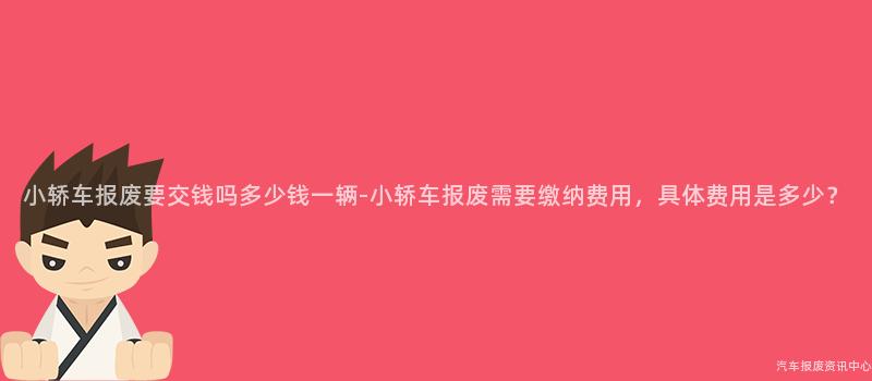 小轿车报废要交钱吗多少钱一辆-小轿车报废需要缴纳费用，具体费用是多少？