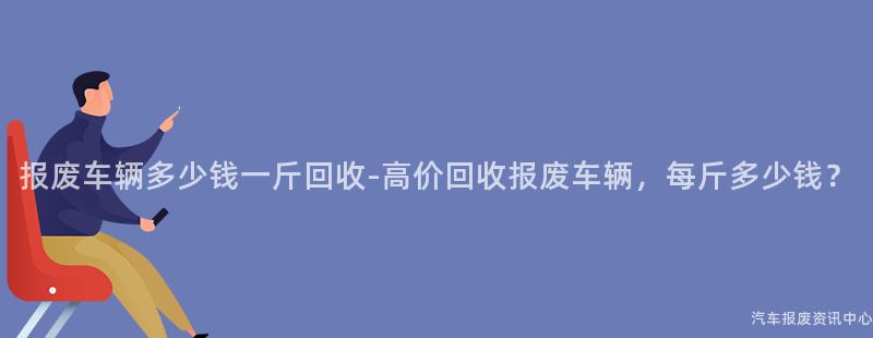 报废车辆多少钱一斤回收-高价回收报废车辆，每斤多少钱？