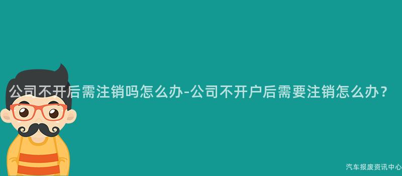 公司不开后需注销吗怎么办-公司不开户后需要注销怎么办？