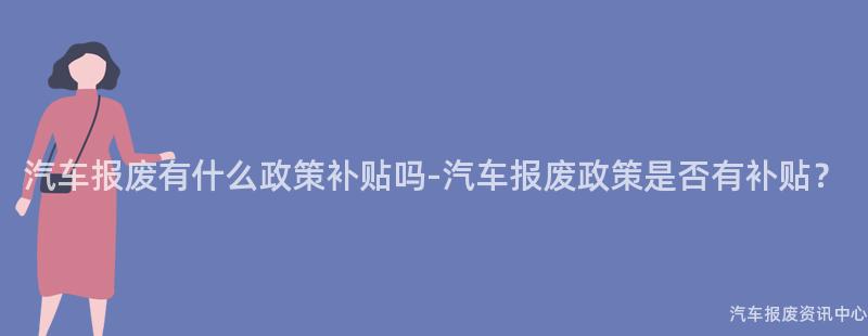 汽车报废有什么政策补贴吗-汽车报废政策是否有补贴？