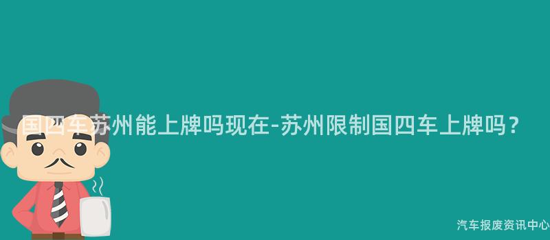国四车苏州能上牌吗现在-苏州限制国四车上牌吗？
