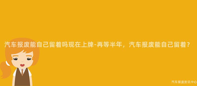 汽车报废能自己留着吗现在上牌-再等半年，汽车报废能自己留着？