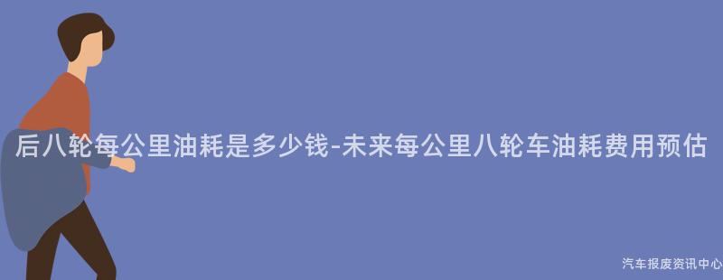 后八轮每公里油耗是多少钱-未来每公里八轮车油耗费用预估