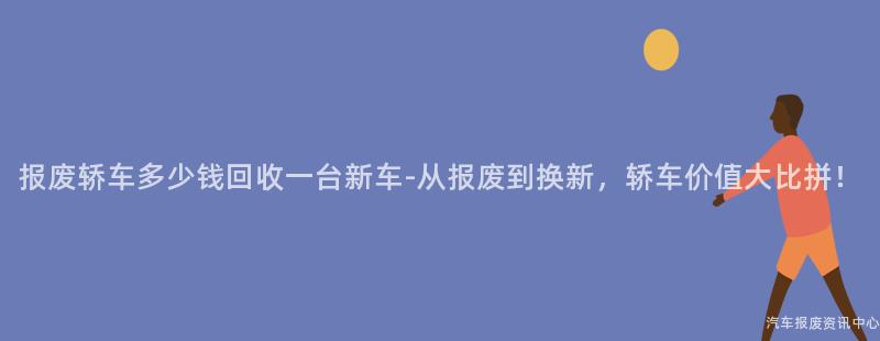 报废轿车多少钱回收一台新车-从报废到换新，轿车价值大比拼！