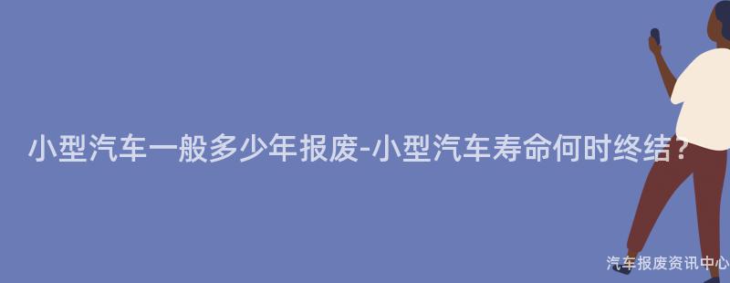 小型汽车一般多少年报废-小型汽车寿命何时终结？