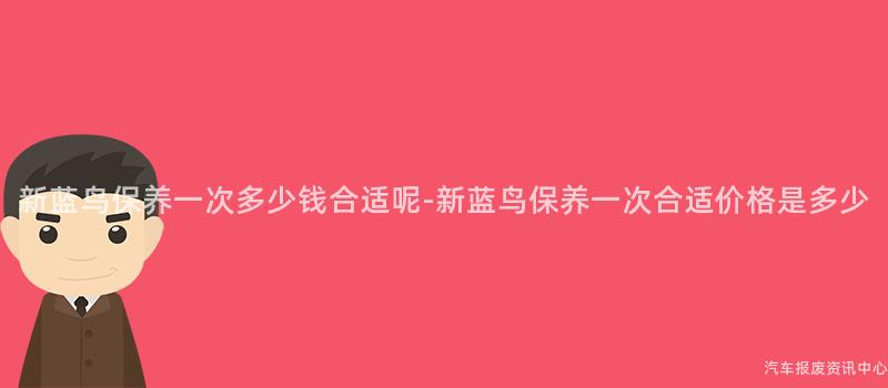 新蓝鸟保养一次多少钱合适呢-新蓝鸟保养一次合适价格是多少