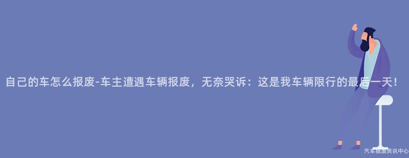 自己的车怎么报废-车主遭遇车辆报废，无奈哭诉：这是我车辆限行的最后一天！