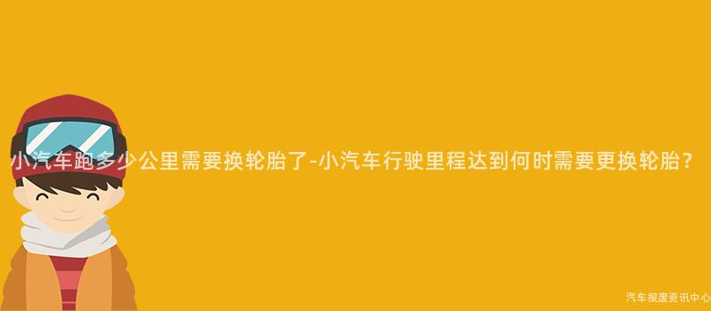 小汽车跑多少公里需要换轮胎了-小汽车行驶里程达到何时需要更换轮胎？