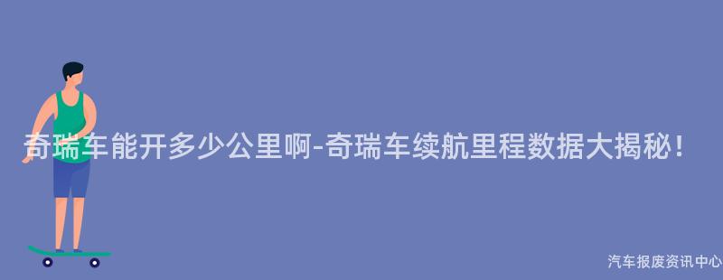 奇瑞车能开多少公里啊-奇瑞车续航里程数据大揭秘！