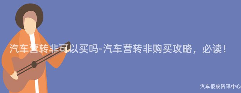 汽车营转非可以买吗-汽车营转非购买攻略，必读！