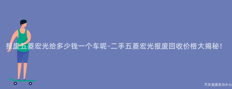 报废五菱宏光给多少钱一个车呢-二手五菱宏光报废回收价格大揭秘！