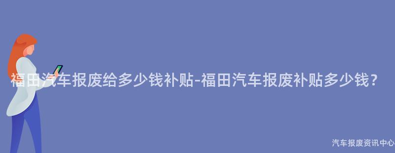 福田汽车报废给多少钱补贴-福田汽车报废补贴多少钱？