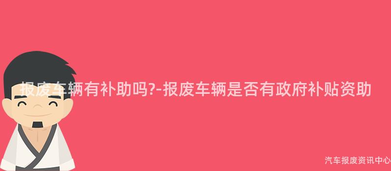 报废车辆有补助吗?-报废车辆是否有政府补贴资助